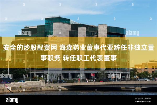 安全的炒股配资网 海森药业董事代亚辞任非独立董事职务 转任职工代表董事