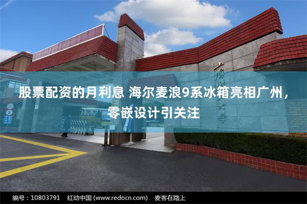 股票配资的月利息 海尔麦浪9系冰箱亮相广州，零嵌设计引关注