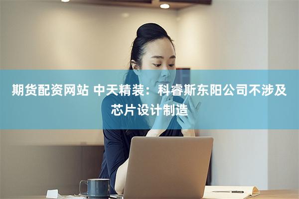 期货配资网站 中天精装:科睿斯东阳公司不涉及芯片设计制造