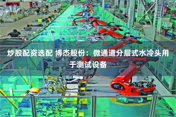 炒股配资选配 博杰股份:微通道分层式水冷头用于测试设备
