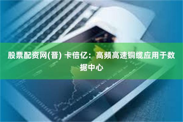 股票配资网(晋) 卡倍亿：高频高速铜缆应用于数据中心