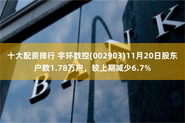 十大配资排行 宇环数控(002903)11月20日股东户数1.78万户，较上期减少6.7%