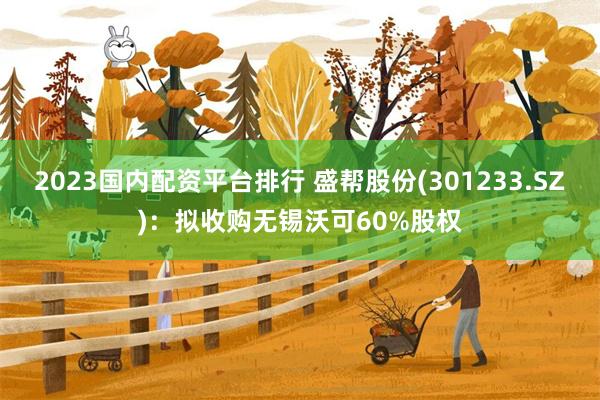 2023国内配资平台排行 盛帮股份(301233.SZ)：拟收购无锡沃可60%股权