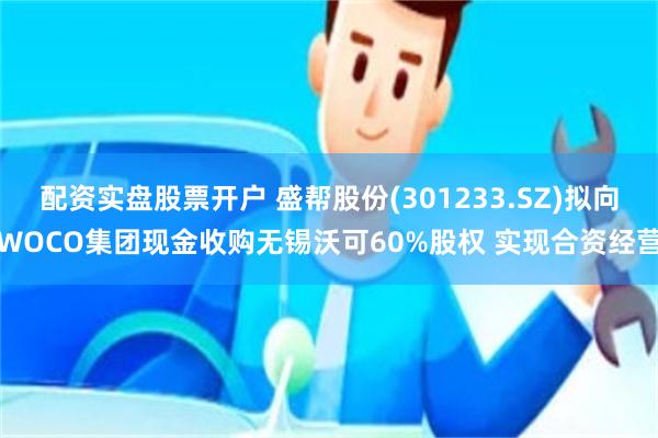 配资实盘股票开户 盛帮股份(301233.SZ)拟向WOCO集团现金收购无锡沃可60%股权 实现合资经营