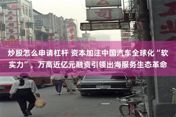 炒股怎么申请杠杆 资本加注中国汽车全球化“软实力”，万高近亿元融资引领出海服务生态革命