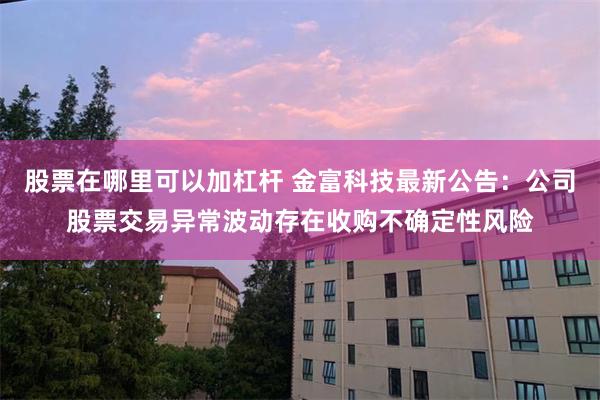 股票在哪里可以加杠杆 金富科技最新公告：公司股票交易异常波动存在收购不确定性风险