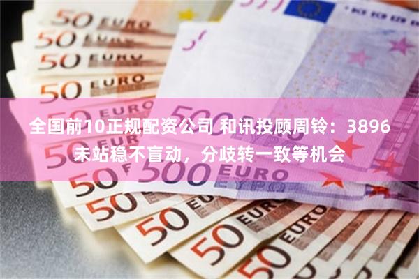全国前10正规配资公司 和讯投顾周铃：3896未站稳不盲动，分歧转一致等机会