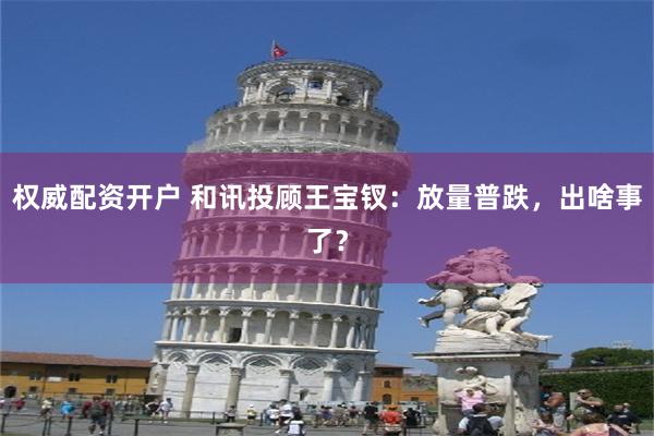 权威配资开户 和讯投顾王宝钗：放量普跌，出啥事了？