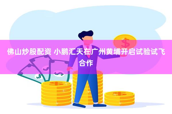 佛山炒股配资 小鹏汇天在广州黄埔开启试验试飞合作