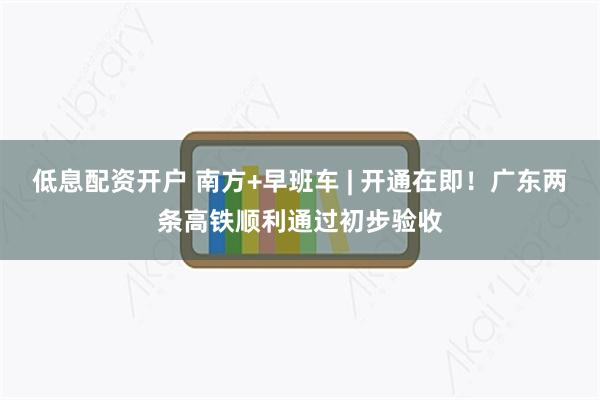 低息配资开户 南方+早班车 | 开通在即！广东两条高铁顺利通过初步验收