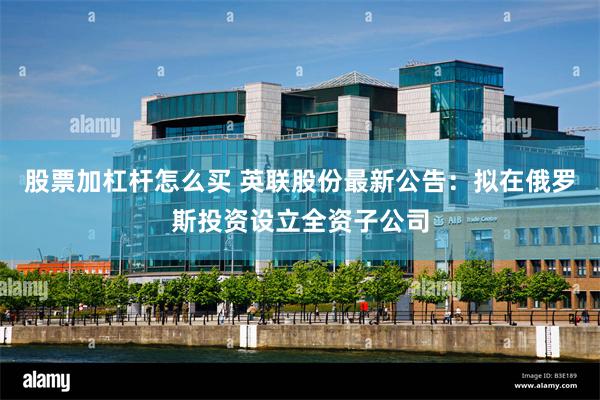 股票加杠杆怎么买 英联股份最新公告：拟在俄罗斯投资设立全资子公司