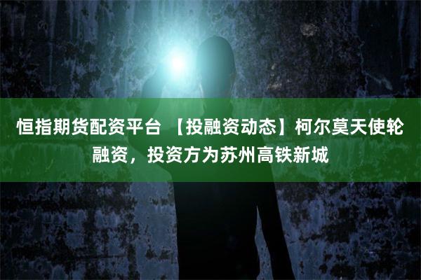 恒指期货配资平台 【投融资动态】柯尔莫天使轮融资，投资方为苏州高铁新城