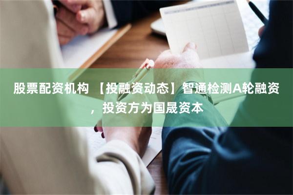 股票配资机构 【投融资动态】智通检测A轮融资，投资方为国晟资本