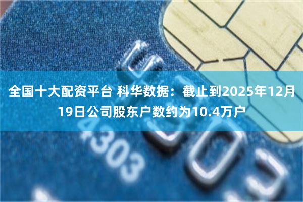 全国十大配资平台 科华数据：截止到2025年12月19日公司股东户数约为10.4万户