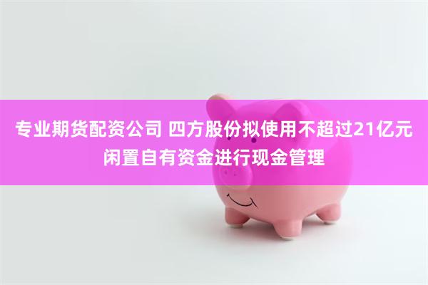 专业期货配资公司 四方股份拟使用不超过21亿元闲置自有资金进行现金管理
