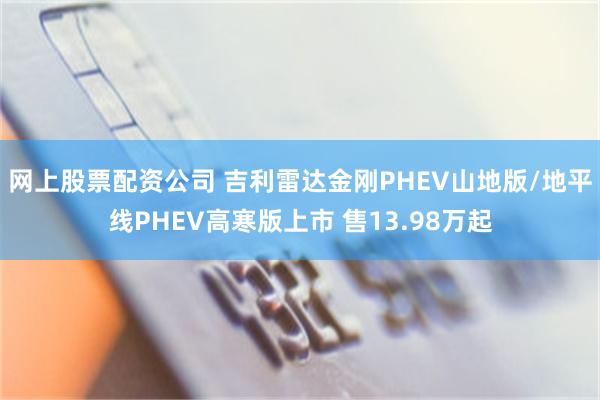 网上股票配资公司 吉利雷达金刚PHEV山地版/地平线PHEV高寒版上市 售13.98万起