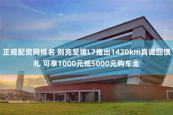 正规配资网排名 别克至境L7推出1420km真诚回馈礼 可享1000元抵5000元购车金