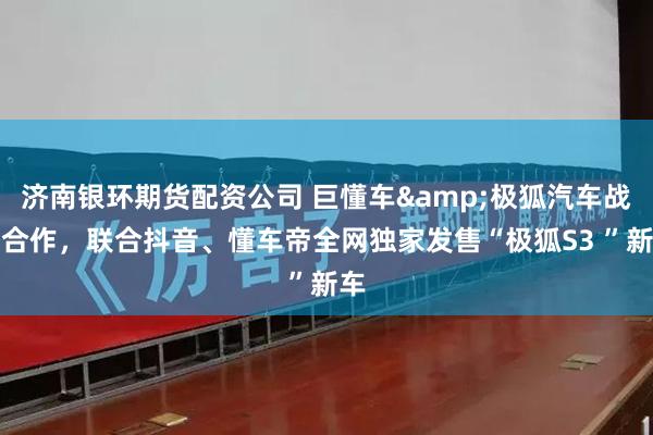 济南银环期货配资公司 巨懂车&极狐汽车战略合作，联合抖音、懂车帝全网独家发售“极狐S3 ”新车