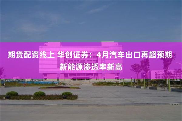期货配资线上 华创证券：4月汽车出口再超预期 新能源渗透率新高