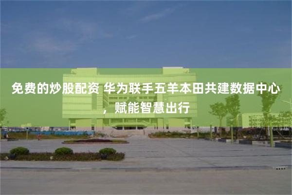 免费的炒股配资 华为联手五羊本田共建数据中心,赋能智慧出行