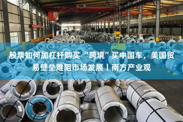 股票如何加杠杆购买 “跨境”买中国车，美国贸易壁垒难阻市场发展丨南方产业观