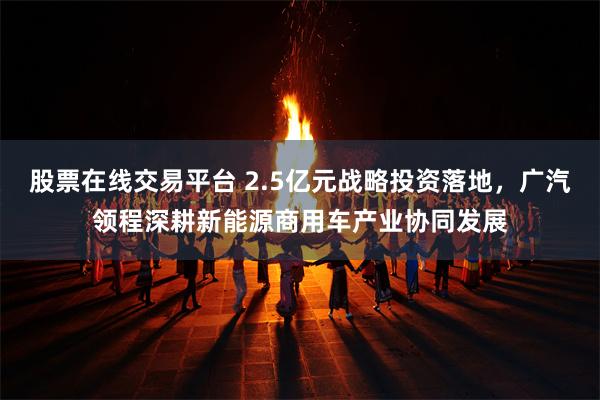 股票在线交易平台 2.5亿元战略投资落地，广汽领程深耕新能源商用车产业协同发展