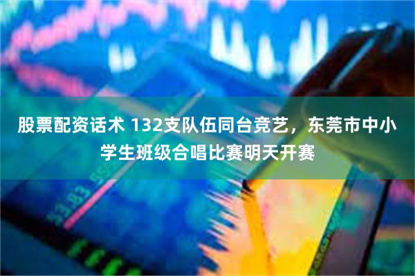 股票配资话术 132支队伍同台竞艺，东莞市中小学生班级合唱比赛明天开赛