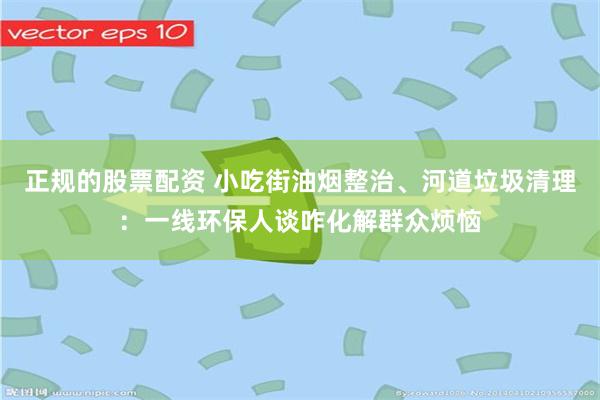 正规的股票配资 小吃街油烟整治、河道垃圾清理：一线环保人谈咋化解群众烦恼