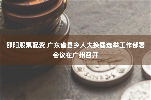 邵阳股票配资 广东省县乡人大换届选举工作部署会议在广州召开
