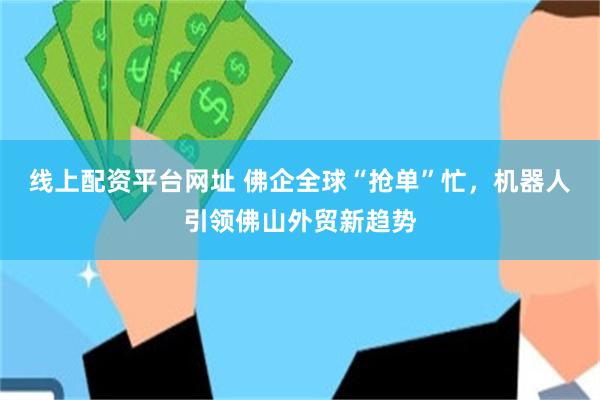 线上配资平台网址 佛企全球“抢单”忙，机器人引领佛山外贸新趋势