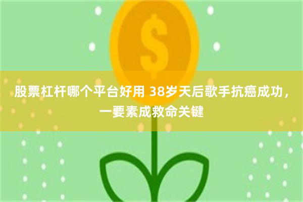 股票杠杆哪个平台好用 38岁天后歌手抗癌成功，一要素成救命关键