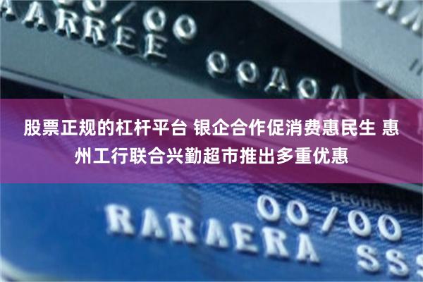 股票正规的杠杆平台 银企合作促消费惠民生 惠州工行联合兴勤超市推出多重优惠