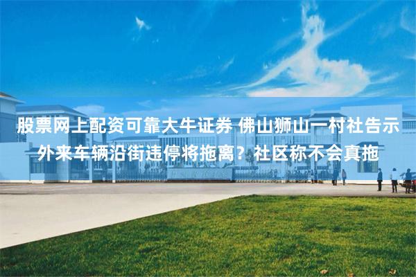 股票网上配资可靠大牛证券 佛山狮山一村社告示外来车辆沿街违停将拖离？社区称不会真拖