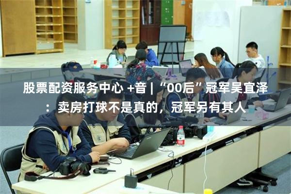 股票配资服务中心 +音 | “00后”冠军吴宜泽：卖房打球不是真的，冠军另有其人