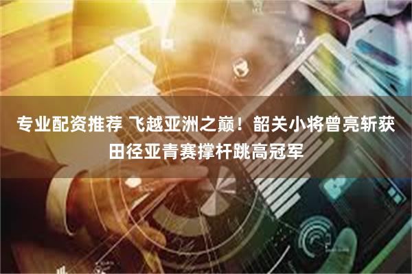专业配资推荐 飞越亚洲之巅！韶关小将曾亮斩获田径亚青赛撑杆跳高冠军