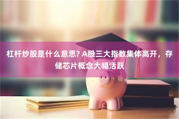 杠杆炒股是什么意思? A股三大指数集体高开,存储芯片概念大幅活跃
