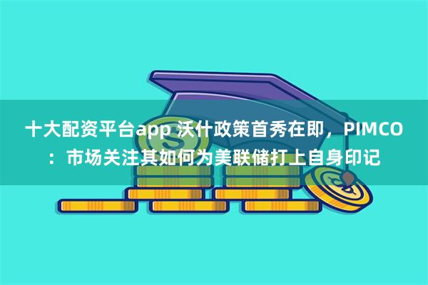 十大配资平台app 沃什政策首秀在即,PIMCO:市场关注其如何为美联储打上自身印记