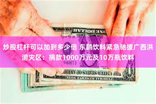 炒股杠杆可以加到多少倍 东鹏饮料紧急驰援广西洪涝灾区:捐款1000万元及10万瓶饮料