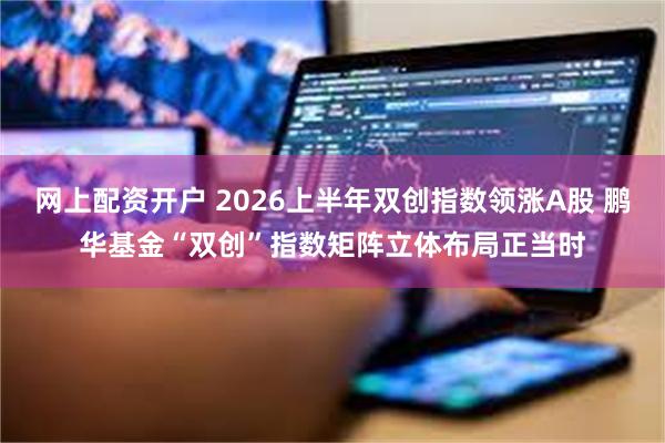 网上配资开户 2026上半年双创指数领涨A股 鹏华基金“双创”指数矩阵立体布局正当时