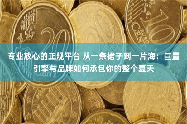 专业放心的正规平台 从一条裙子到一片海：巨量引擎与品牌如何承包你的整个夏天