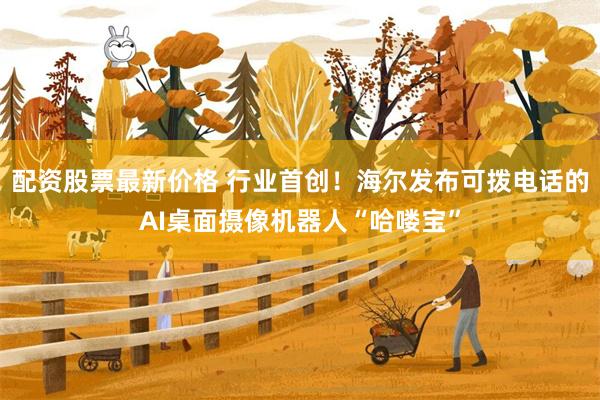 配资股票最新价格 行业首创!海尔发布可拨电话的AI桌面摄像机器人“哈喽宝”