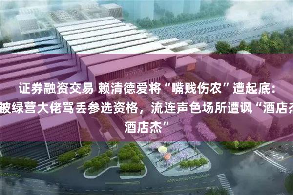 证券融资交易 赖清德爱将“嘴贱伤农”遭起底：曾被绿营大佬骂丢参选资格，流连声色场所遭讽“酒店杰”