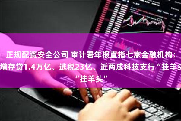 正规配资安全公司 审计署年报直指七家金融机构：虚增存贷1.4万亿、逃税23亿、近两成科技支行“挂羊头”