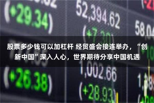 股票多少钱可以加杠杆 经贸盛会接连举办，“创新中国”深入人心，世界期待分享中国机遇