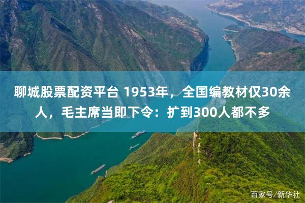 聊城股票配资平台 1953年,全国编教材仅30余人,毛主席当即下令:扩到300人都不多