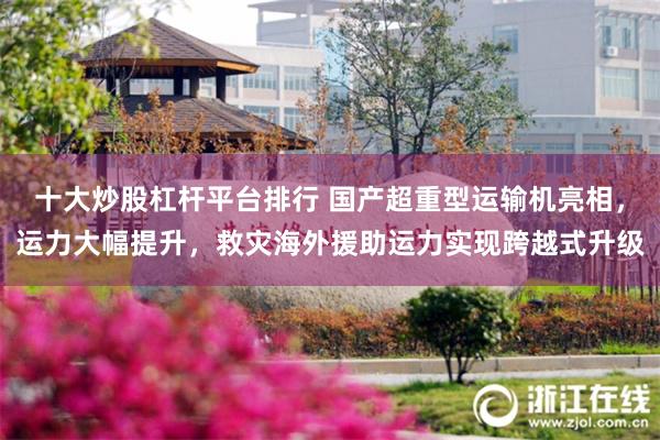 十大炒股杠杆平台排行 国产超重型运输机亮相，运力大幅提升，救灾海外援助运力实现跨越式升级