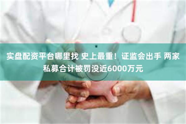实盘配资平台哪里找 史上最重!证监会出手 两家私募合计被罚没近6000万元
