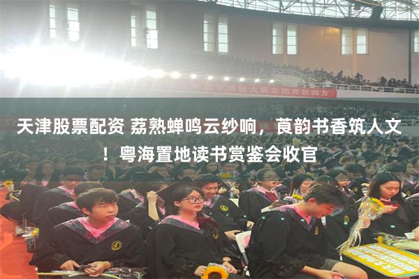 天津股票配资 荔熟蝉鸣云纱响，莨韵书香筑人文！粤海置地读书赏鉴会收官