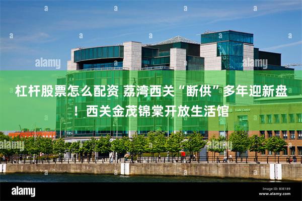 杠杆股票怎么配资 荔湾西关“断供”多年迎新盘!西关金茂锦棠开放生活馆