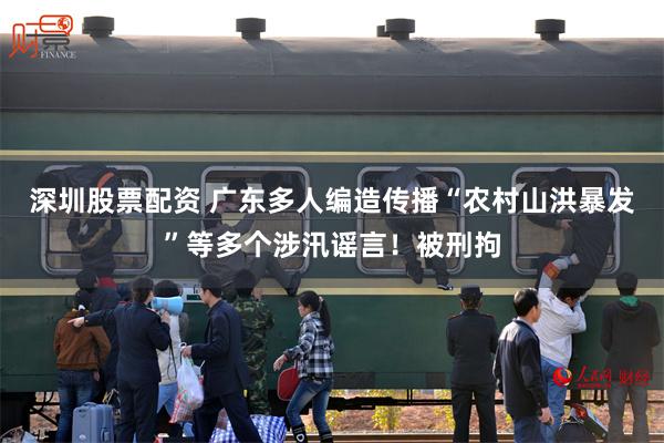 深圳股票配资 广东多人编造传播“农村山洪暴发”等多个涉汛谣言！被刑拘